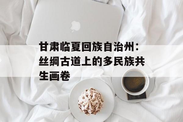 甘肃临夏回族自治州：丝绸古道上的多民族共生画卷-第1张图片-