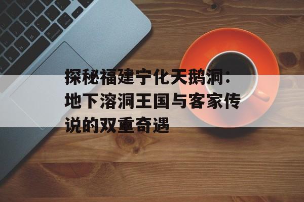 探秘福建宁化天鹅洞：地下溶洞王国与客家传说的双重奇遇-第1张图片-