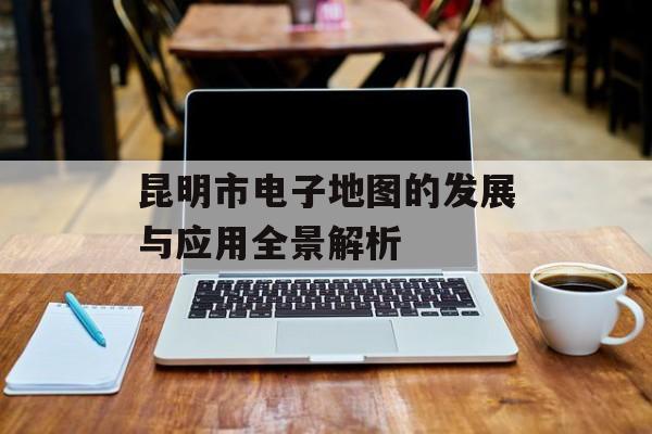 昆明市电子地图的发展与应用全景解析-第1张图片-