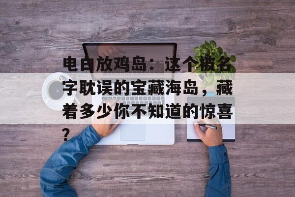 电白放鸡岛：这个被名字耽误的宝藏海岛，藏着多少你不知道的惊喜？-第1张图片-