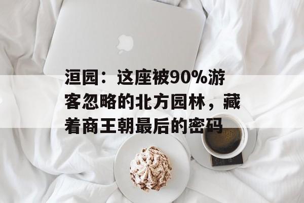洹园：这座被90%游客忽略的北方园林，藏着商王朝最后的密码-第1张图片-