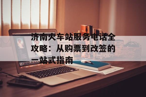 济南火车站服务电话全攻略：从购票到改签的一站式指南-第1张图片-
