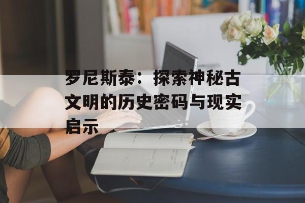 罗尼斯泰：探索神秘古文明的历史密码与现实启示-第1张图片-