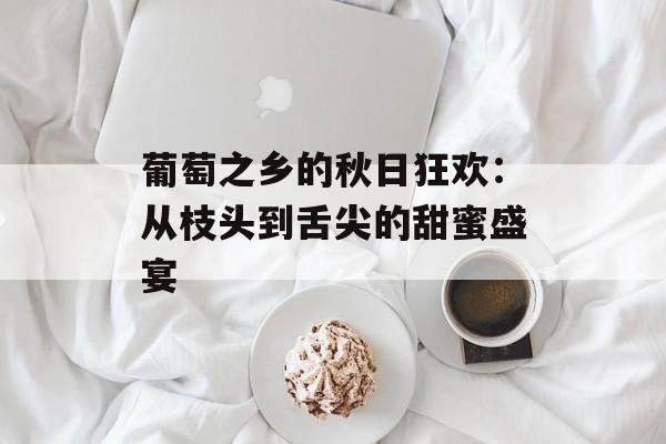 葡萄之乡的秋日狂欢：从枝头到舌尖的甜蜜盛宴-第1张图片-