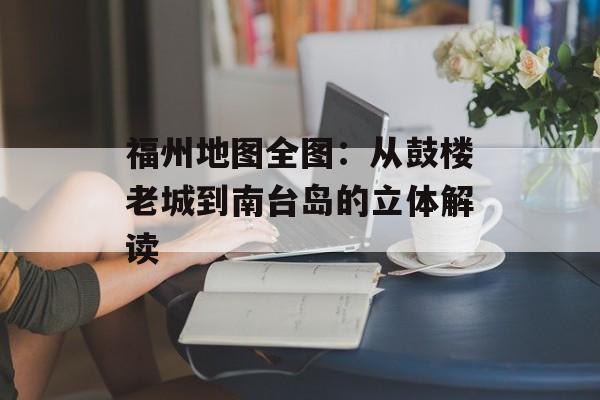 福州地图全图：从鼓楼老城到南台岛的立体解读-第1张图片-