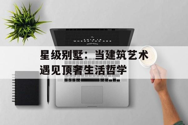 星级别墅：当建筑艺术遇见顶奢生活哲学-第1张图片-