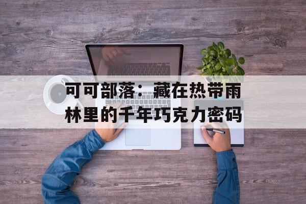 可可部落：藏在热带雨林里的千年巧克力密码-第1张图片-