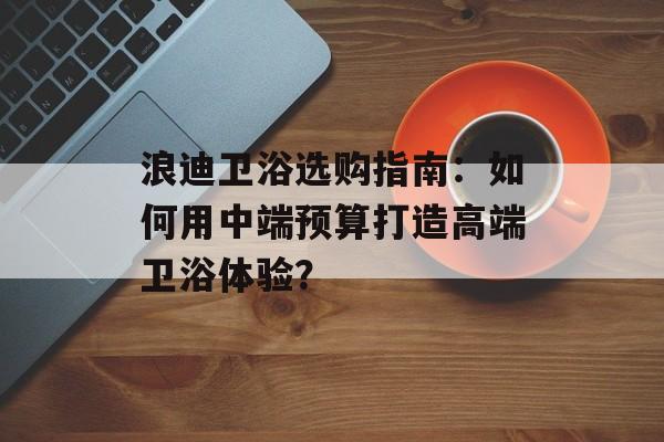 浪迪卫浴选购指南：如何用中端预算打造高端卫浴体验？-第1张图片-