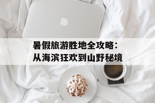 暑假旅游胜地全攻略：从海滨狂欢到山野秘境-第1张图片-