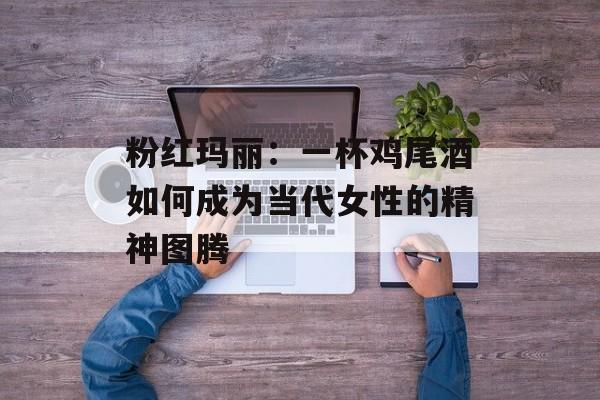 粉红玛丽：一杯鸡尾酒如何成为当代女性的精神图腾-第1张图片-