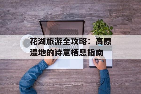 花湖旅游全攻略：高原湿地的诗意栖息指南-第1张图片-
