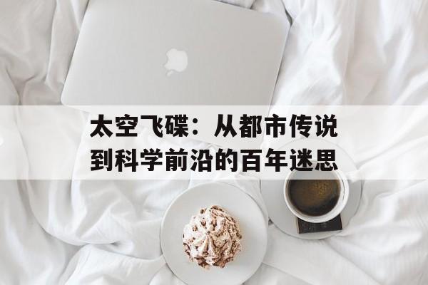 太空飞碟：从都市传说到科学前沿的百年迷思-第1张图片-