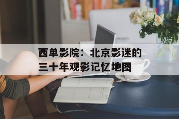 西单影院：北京影迷的三十年观影记忆地图-第1张图片-