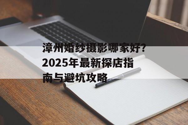 漳州婚纱摄影哪家好？2025年最新探店指南与避坑攻略-第1张图片-