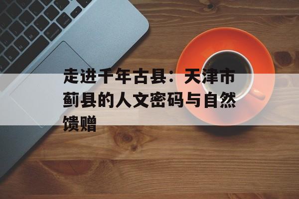 走进千年古县：天津市蓟县的人文密码与自然馈赠-第1张图片-