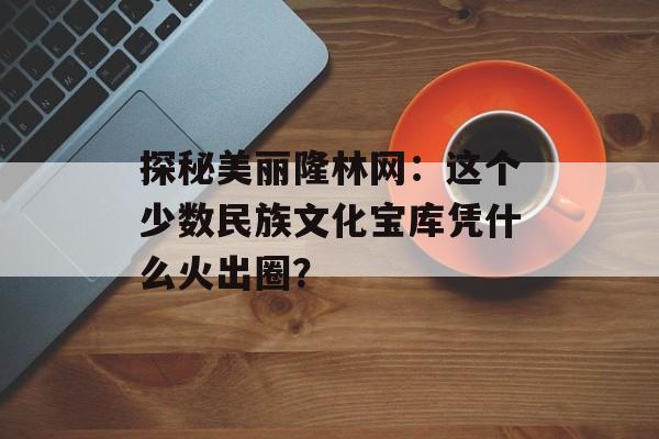 探秘美丽隆林网：这个少数民族文化宝库凭什么火出圈？-第1张图片-
