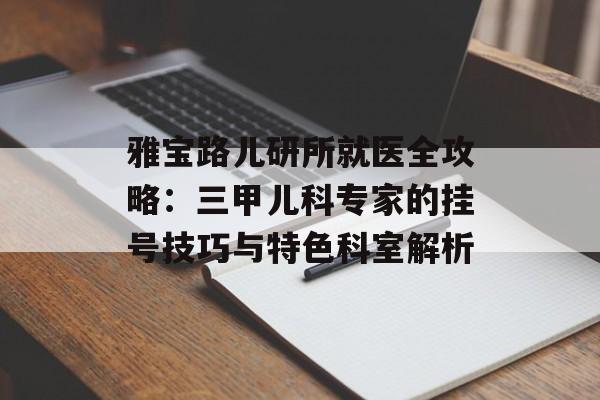雅宝路儿研所就医全攻略：三甲儿科专家的挂号技巧与特色科室解析-第1张图片-