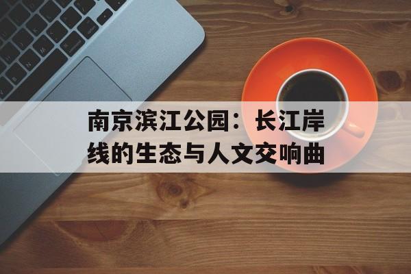 南京滨江公园：长江岸线的生态与人文交响曲-第1张图片-