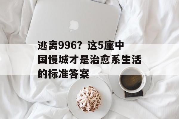 逃离996？这5座中国慢城才是治愈系生活的标准答案-第1张图片-