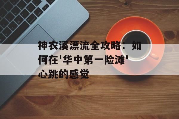 神农溪漂流全攻略：如何在'华中第一险滩'心跳的感觉-第1张图片-