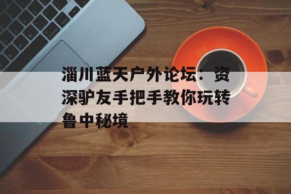 淄川蓝天户外论坛：资深驴友手把手教你玩转鲁中秘境-第1张图片-