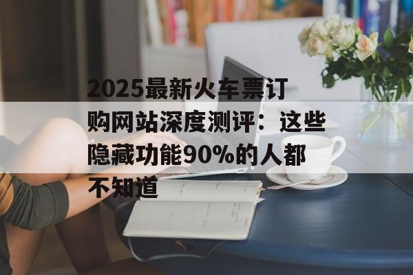 2025最新火车票订购网站深度测评：这些隐藏功能90%的人都不知道-第1张图片-