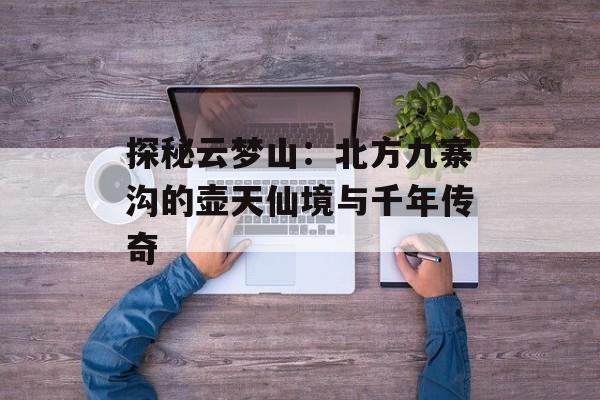 探秘云梦山：北方九寨沟的壶天仙境与千年传奇-第1张图片-