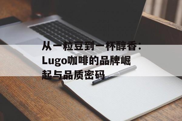 从一粒豆到一杯醇香：Lugo咖啡的品牌崛起与品质密码-第1张图片-