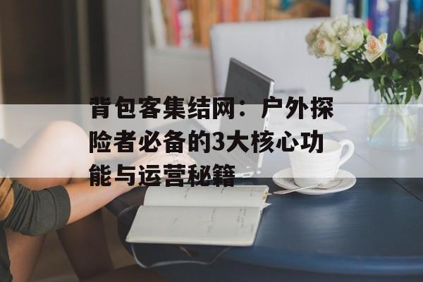 背包客集结网：户外探险者必备的3大核心功能与运营秘籍-第1张图片-