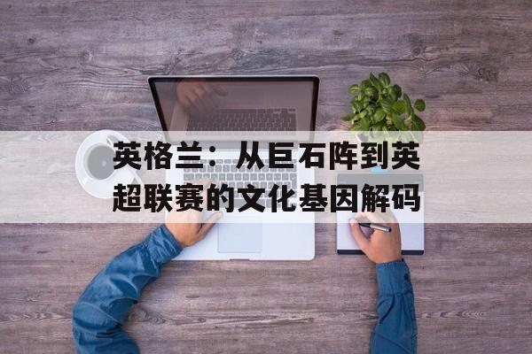 英格兰：从巨石阵到英超联赛的文化基因解码-第1张图片-