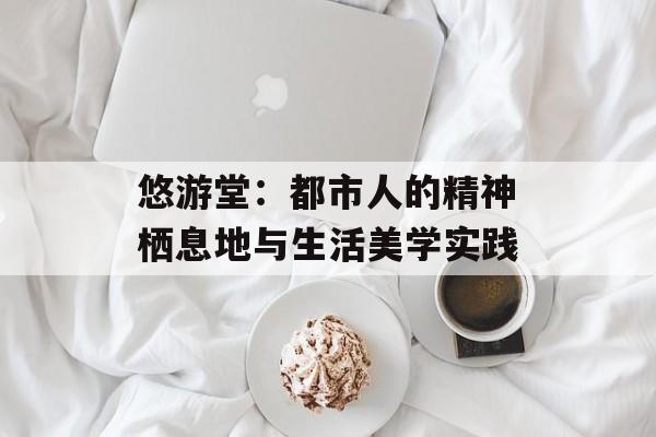 悠游堂：都市人的精神栖息地与生活美学实践-第1张图片-