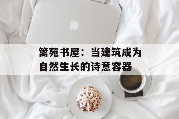 篱苑书屋：当建筑成为自然生长的诗意容器-第1张图片-