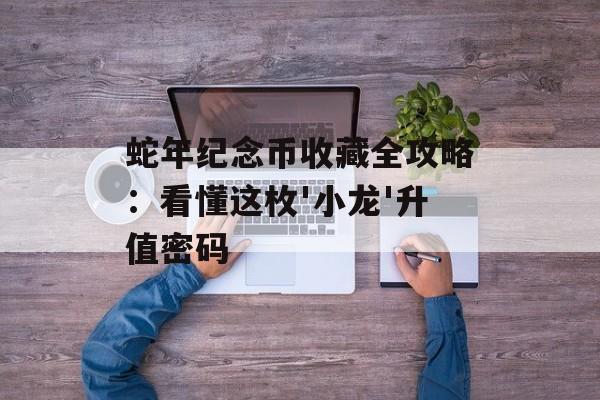 蛇年纪念币收藏全攻略：看懂这枚'小龙'升值密码-第1张图片-