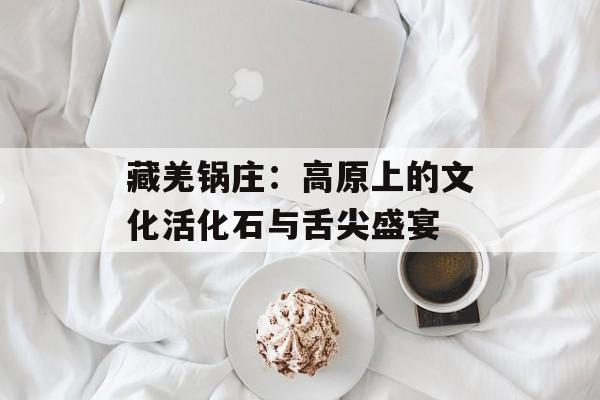 藏羌锅庄：高原上的文化活化石与舌尖盛宴-第1张图片-