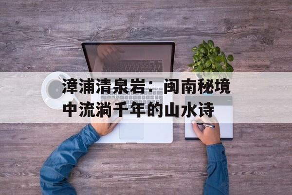 漳浦清泉岩：闽南秘境中流淌千年的山水诗-第1张图片-