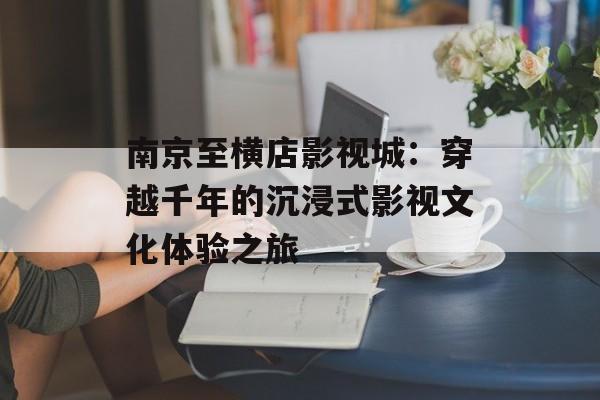 南京至横店影视城：穿越千年的沉浸式影视文化体验之旅-第1张图片-