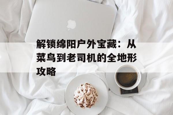 解锁绵阳户外宝藏：从菜鸟到老司机的全地形攻略-第1张图片-