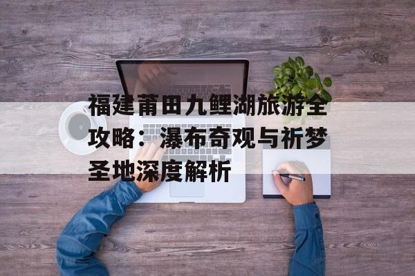 福建莆田九鲤湖旅游全攻略：瀑布奇观与祈梦圣地深度解析-第1张图片-
