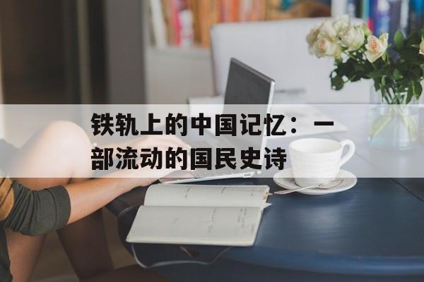 铁轨上的中国记忆：一部流动的国民史诗-第1张图片-