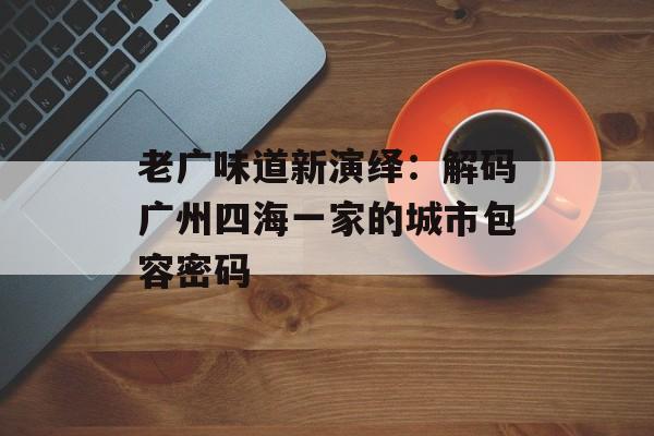 老广味道新演绎：解码广州四海一家的城市包容密码-第1张图片-