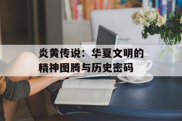 炎黄传说：华夏文明的精神图腾与历史密码-第1张图片-