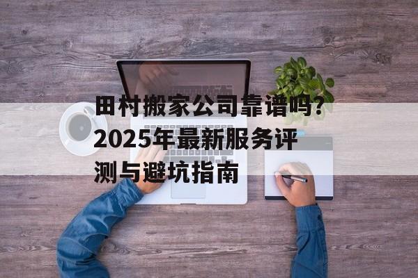 田村搬家公司靠谱吗？2025年最新服务评测与避坑指南-第1张图片-