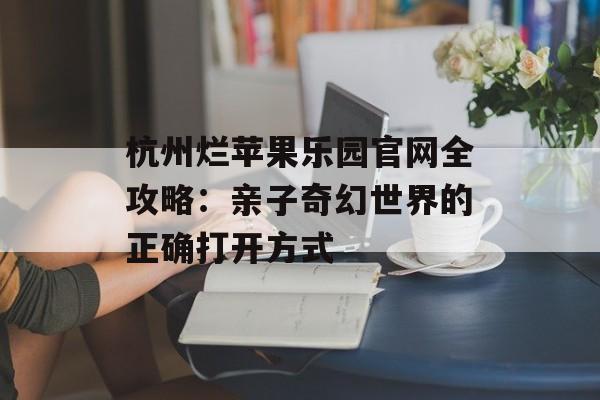 杭州烂苹果乐园官网全攻略：亲子奇幻世界的正确打开方式-第1张图片-