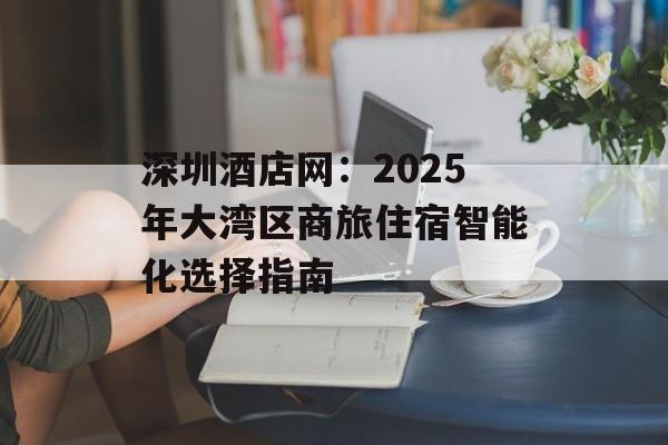 深圳酒店网：2025年大湾区商旅住宿智能化选择指南-第1张图片-
