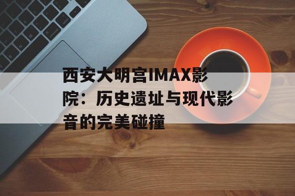 西安大明宫IMAX影院：历史遗址与现代影音的完美碰撞-第1张图片-