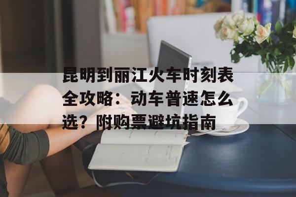 昆明到丽江火车时刻表全攻略：动车普速怎么选？附购票避坑指南-第1张图片-