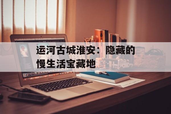 运河古城淮安：隐藏的慢生活宝藏地-第1张图片-