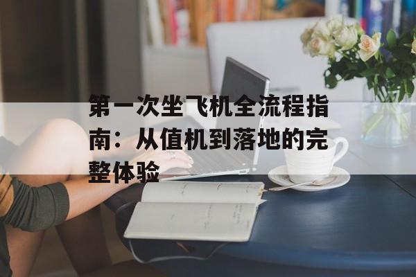 第一次坐飞机全流程指南：从值机到落地的完整体验-第1张图片-