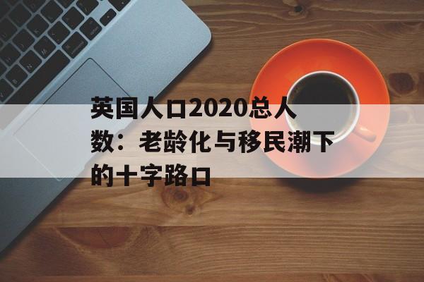 英国人口2020总人数：老龄化与移民潮下的十字路口-第1张图片-