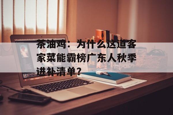 茶油鸡：为什么这道客家菜能霸榜广东人秋季进补清单？-第1张图片-